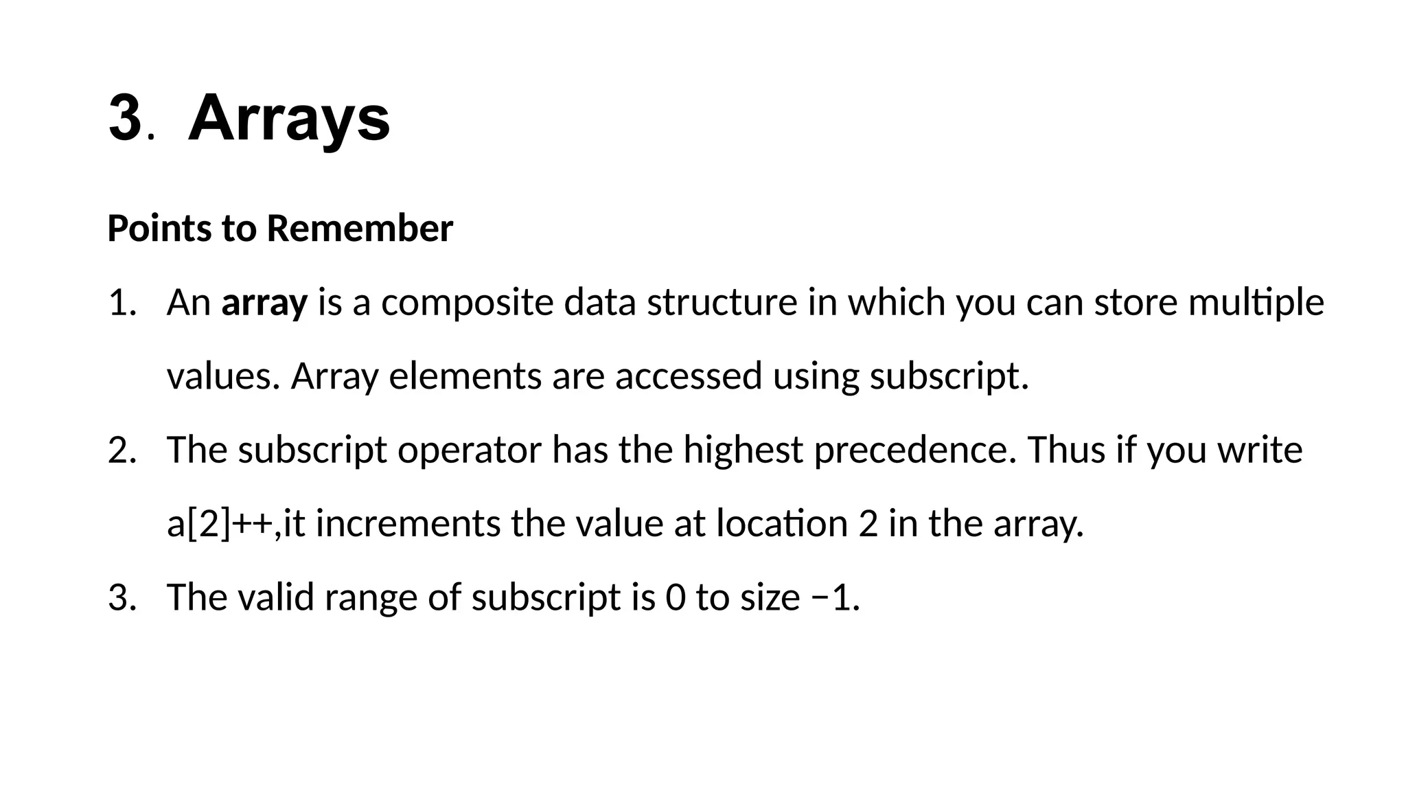 3. Arrays
Points to Remember
1. An array is a composite data structure in which you can store multiple
values. Array elements are accessed using subscript.
2. The subscript operator has the highest precedence. Thus if you write
a[2]++,it increments the value at location 2 in the array.
3. The valid range of subscript is 0 to size −1.
 