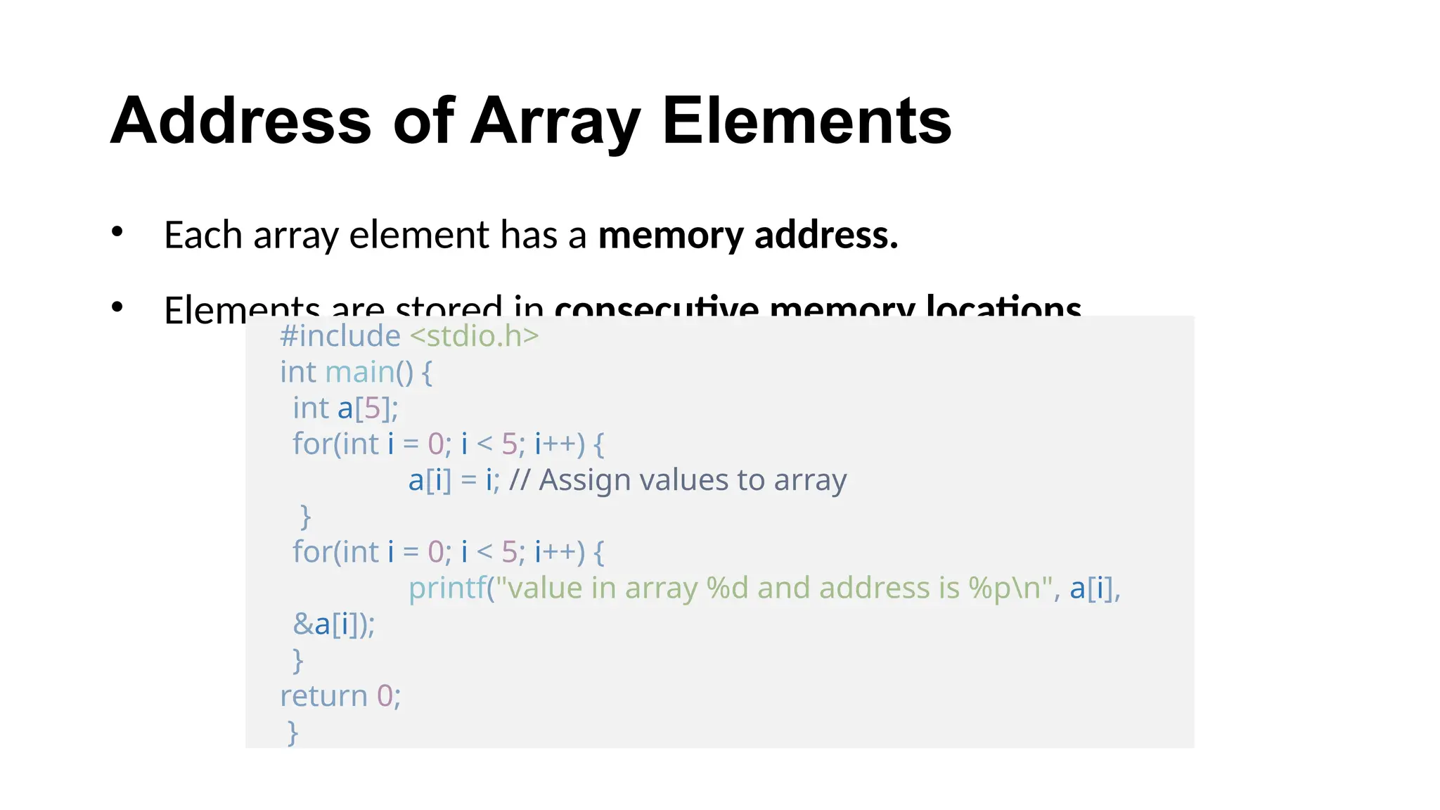 Address of Array Elements
• Each array element has a memory address.
• Elements are stored in consecutive memory locations.
#include <stdio.h>
int main() {
int a[5];
for(int i = 0; i < 5; i++) {
a[i] = i; // Assign values to array
}
for(int i = 0; i < 5; i++) {
printf("value in array %d and address is %pn", a[i],
&a[i]);
}
return 0;
}
 