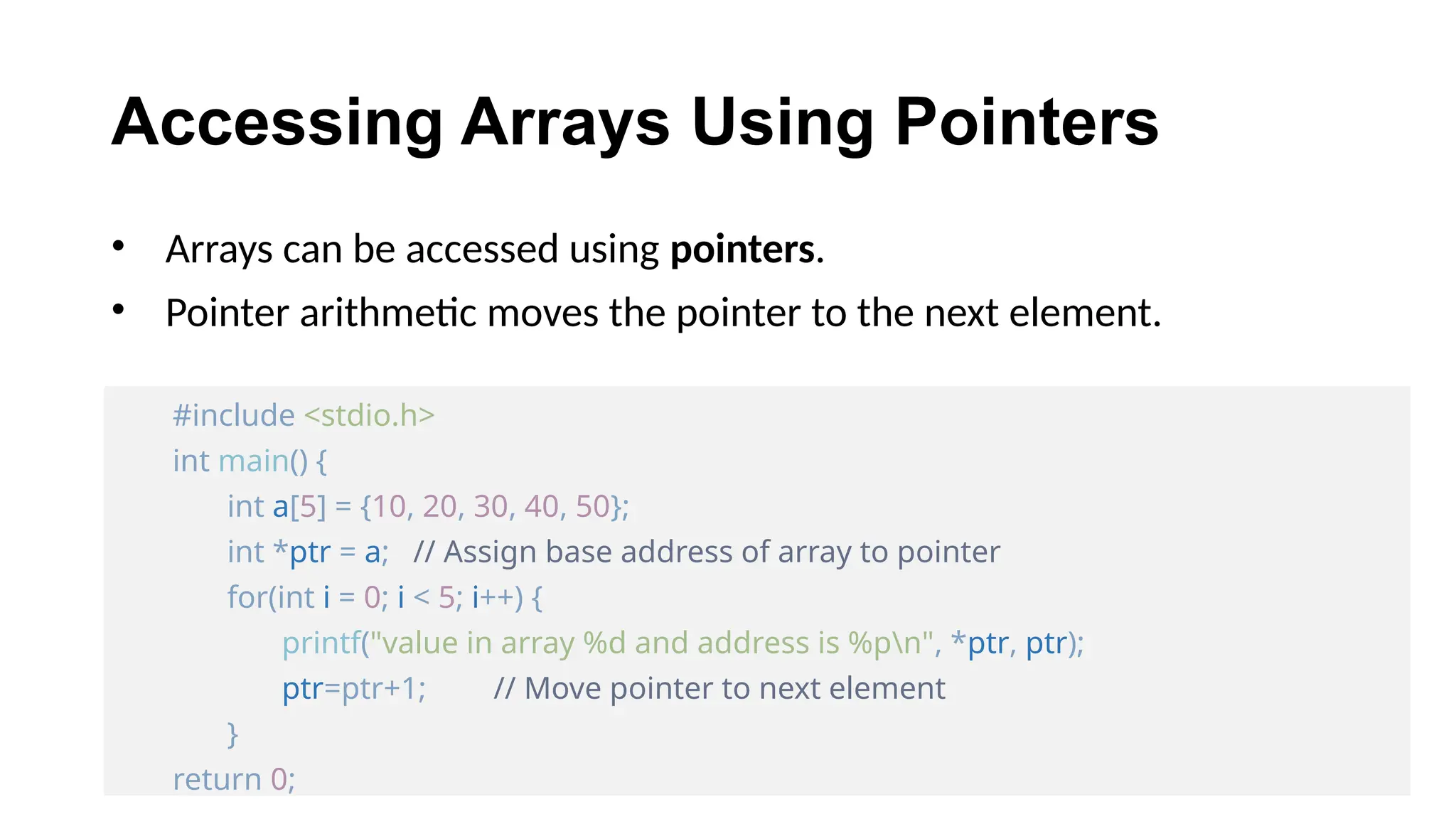 Accessing Arrays Using Pointers
• Arrays can be accessed using pointers.
• Pointer arithmetic moves the pointer to the next element.
#include <stdio.h>
int main() {
int a[5] = {10, 20, 30, 40, 50};
int *ptr = a; // Assign base address of array to pointer
for(int i = 0; i < 5; i++) {
printf("value in array %d and address is %pn", *ptr, ptr);
ptr=ptr+1; // Move pointer to next element
}
return 0;
 