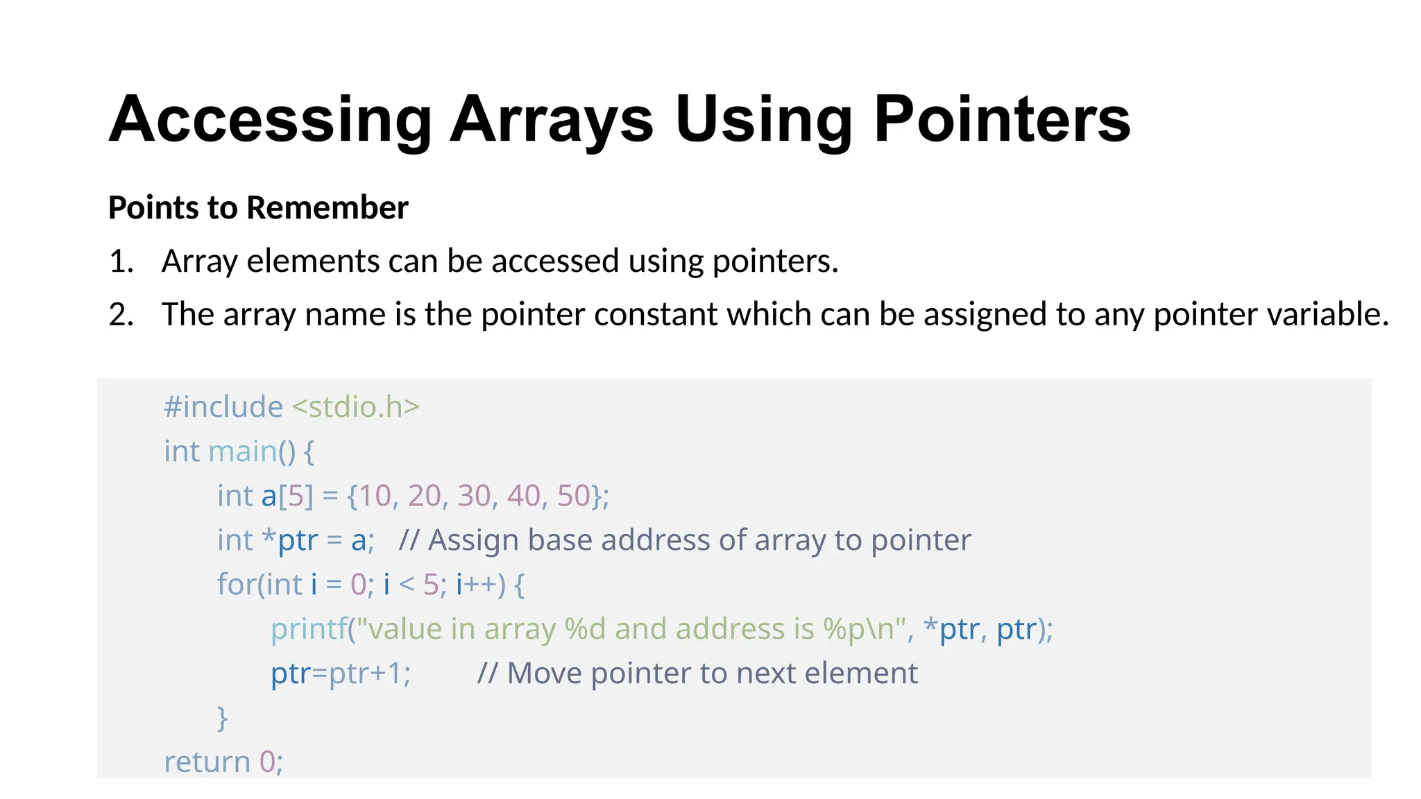 Accessing Arrays Using Pointers
Points to Remember
1. Array elements can be accessed using pointers.
2. The array name is the pointer constant which can be assigned to any pointer variable.
#include <stdio.h>
int main() {
int a[5] = {10, 20, 30, 40, 50};
int *ptr = a; // Assign base address of array to pointer
for(int i = 0; i < 5; i++) {
printf("value in array %d and address is %pn", *ptr, ptr);
ptr=ptr+1; // Move pointer to next element
}
return 0;
 