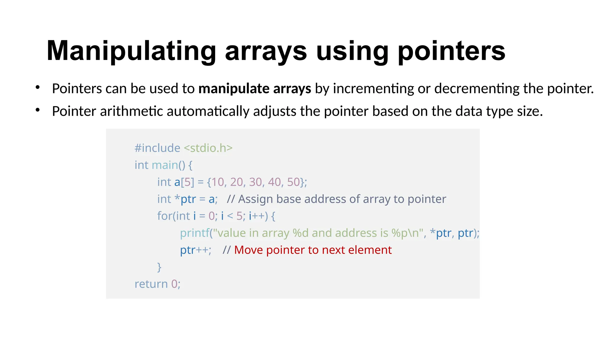 Manipulating arrays using pointers
• Pointers can be used to manipulate arrays by incrementing or decrementing the pointer.
• Pointer arithmetic automatically adjusts the pointer based on the data type size.
#include <stdio.h>
int main() {
int a[5] = {10, 20, 30, 40, 50};
int *ptr = a; // Assign base address of array to pointer
for(int i = 0; i < 5; i++) {
printf("value in array %d and address is %pn", *ptr, ptr);
ptr++; // Move pointer to next element
}
return 0;
 