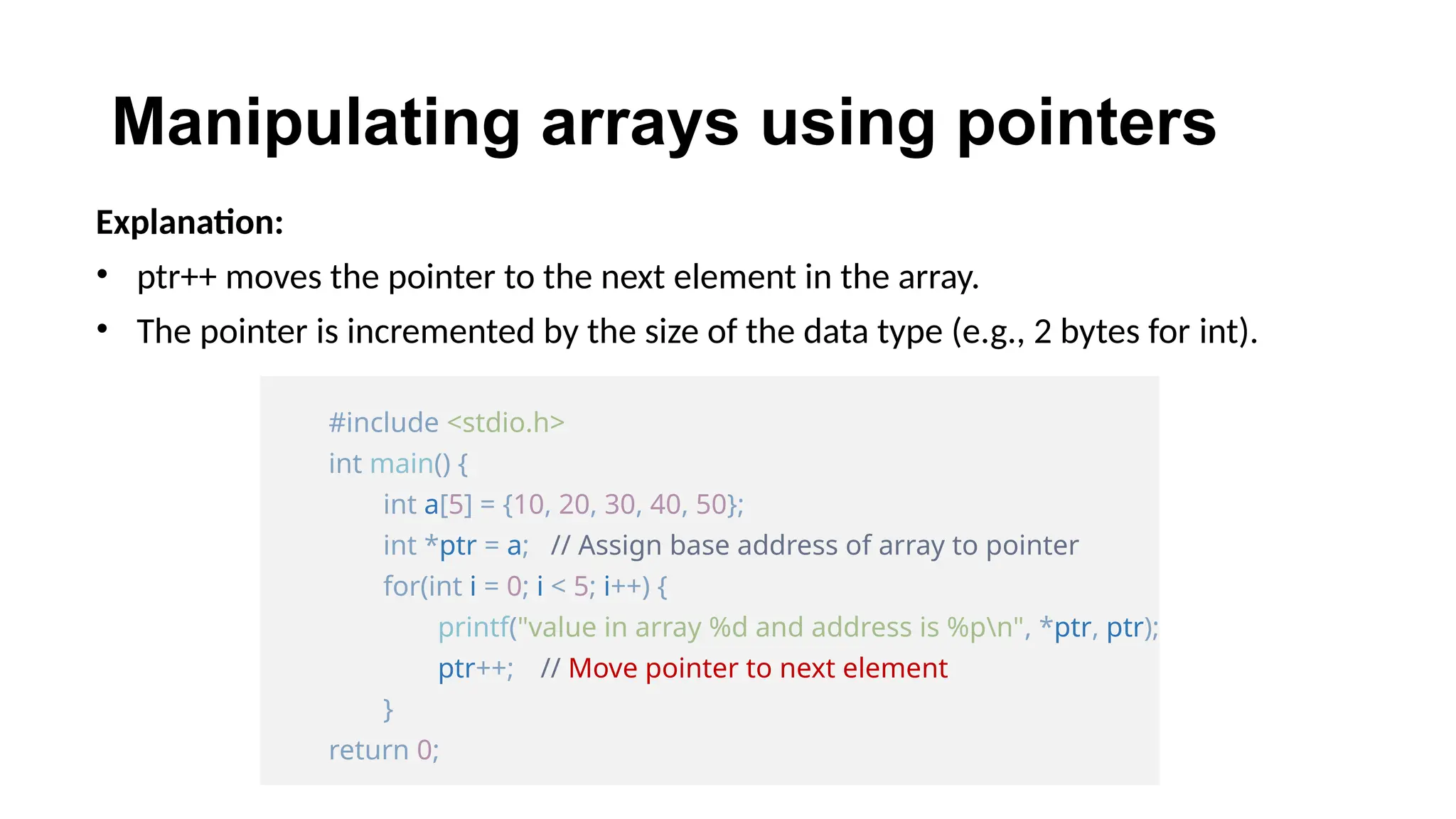 Manipulating arrays using pointers
Explanation:
• ptr++ moves the pointer to the next element in the array.
• The pointer is incremented by the size of the data type (e.g., 2 bytes for int).
#include <stdio.h>
int main() {
int a[5] = {10, 20, 30, 40, 50};
int *ptr = a; // Assign base address of array to pointer
for(int i = 0; i < 5; i++) {
printf("value in array %d and address is %pn", *ptr, ptr);
ptr++; // Move pointer to next element
}
return 0;
 