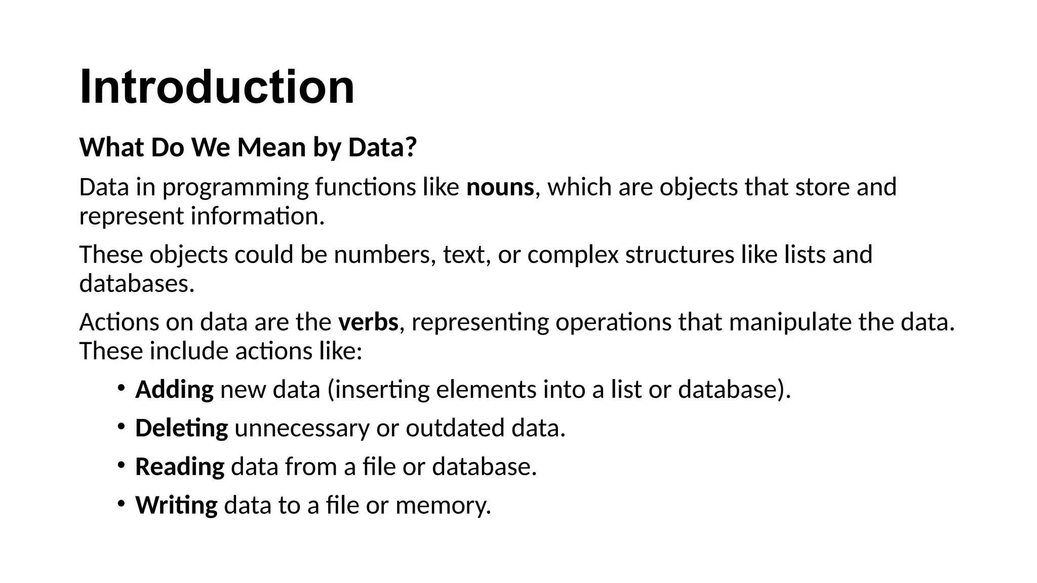 Introduction
What Do We Mean by Data?
Data in programming functions like nouns, which are objects that store and
represent information.
These objects could be numbers, text, or complex structures like lists and
databases.
Actions on data are the verbs, representing operations that manipulate the data.
These include actions like:
• Adding new data (inserting elements into a list or database).
• Deleting unnecessary or outdated data.
• Reading data from a file or database.
• Writing data to a file or memory.
 