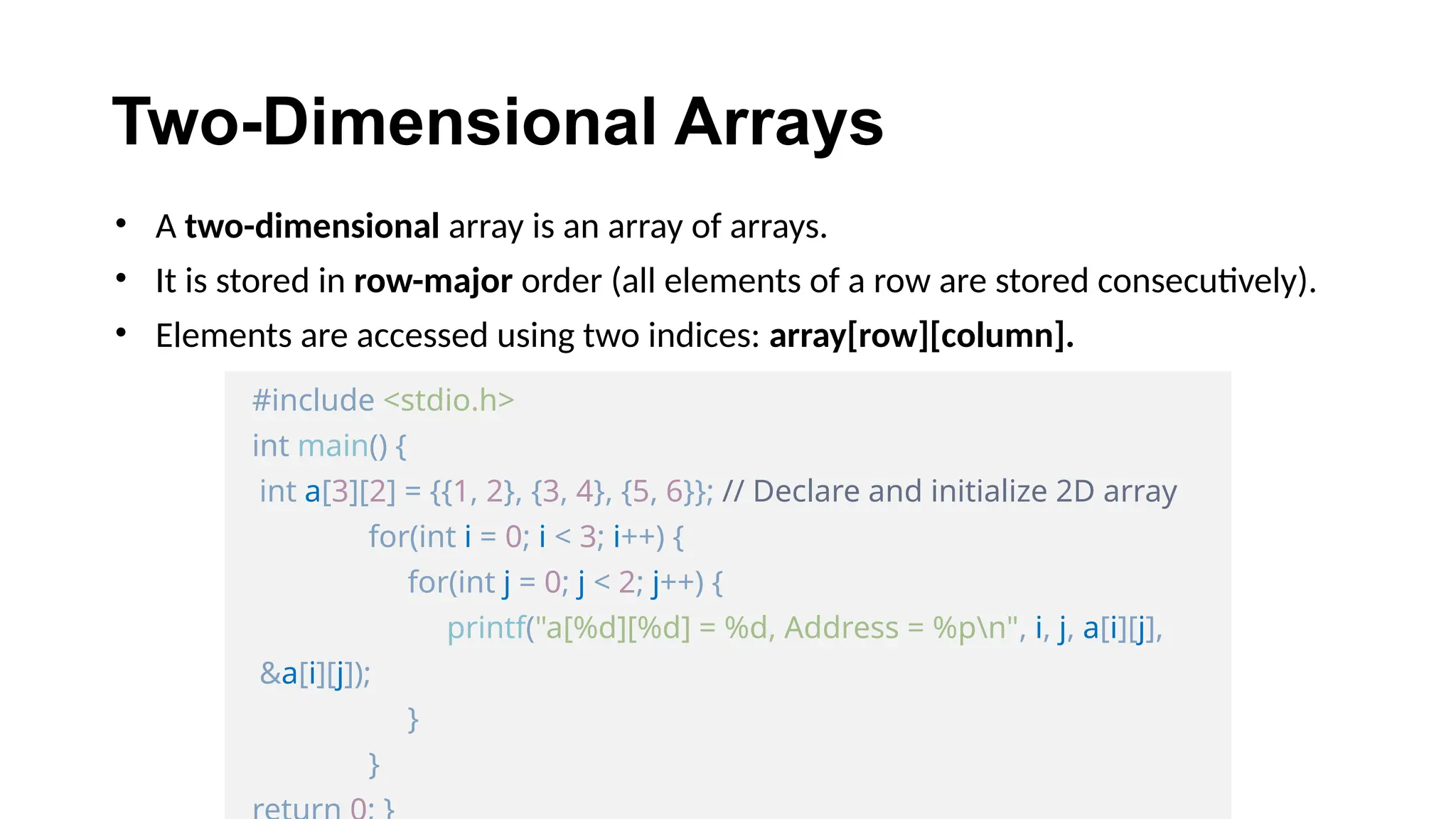 Two-Dimensional Arrays
• A two-dimensional array is an array of arrays.
• It is stored in row-major order (all elements of a row are stored consecutively).
• Elements are accessed using two indices: array[row][column].
#include <stdio.h>
int main() {
int a[3][2] = {{1, 2}, {3, 4}, {5, 6}}; // Declare and initialize 2D array
for(int i = 0; i < 3; i++) {
for(int j = 0; j < 2; j++) {
printf("a[%d][%d] = %d, Address = %pn", i, j, a[i][j],
&a[i][j]);
}
}
 