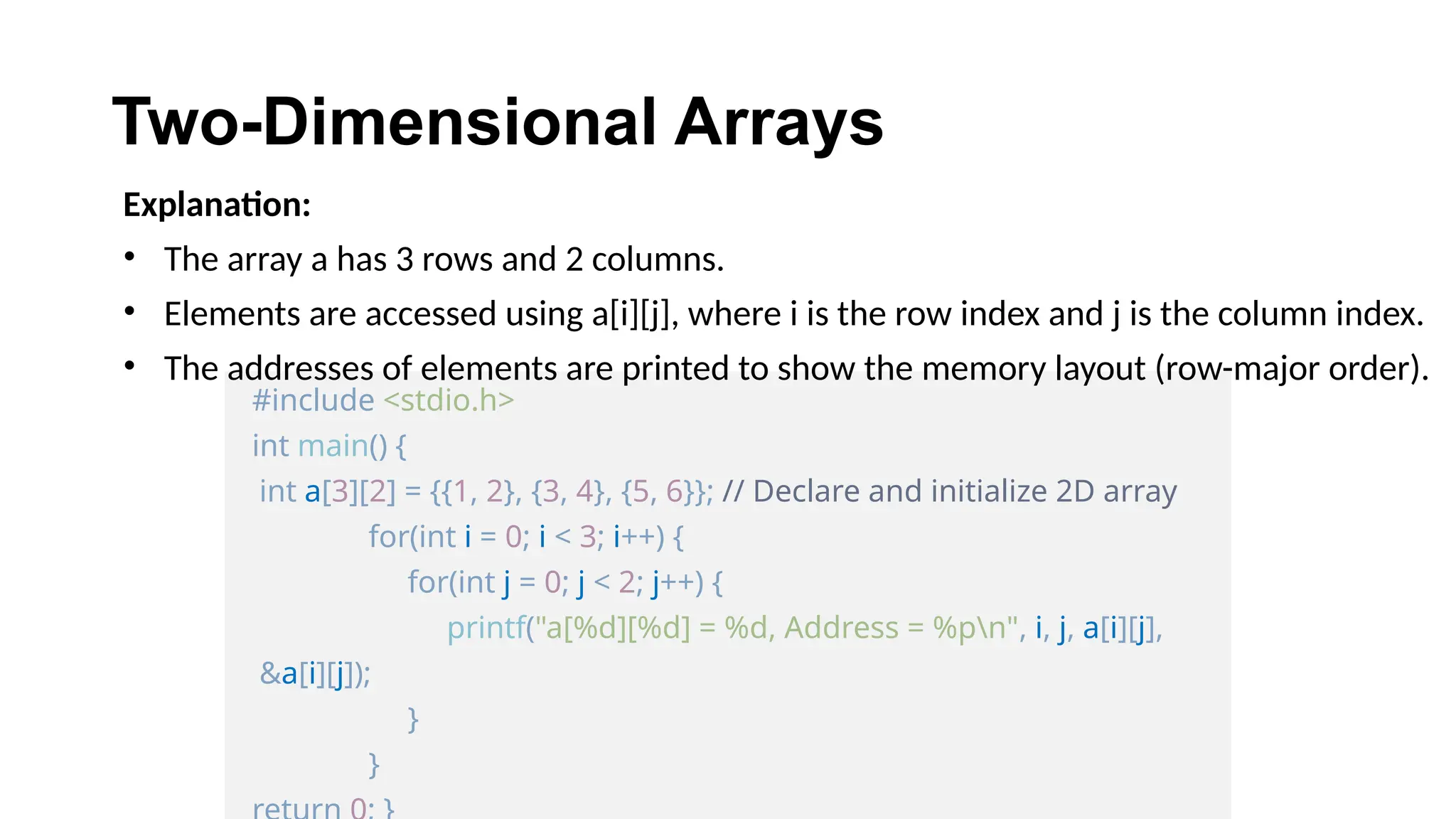 Two-Dimensional Arrays
#include <stdio.h>
int main() {
int a[3][2] = {{1, 2}, {3, 4}, {5, 6}}; // Declare and initialize 2D array
for(int i = 0; i < 3; i++) {
for(int j = 0; j < 2; j++) {
printf("a[%d][%d] = %d, Address = %pn", i, j, a[i][j],
&a[i][j]);
}
}
Explanation:
• The array a has 3 rows and 2 columns.
• Elements are accessed using a[i][j], where i is the row index and j is the column index.
• The addresses of elements are printed to show the memory layout (row-major order).
 
