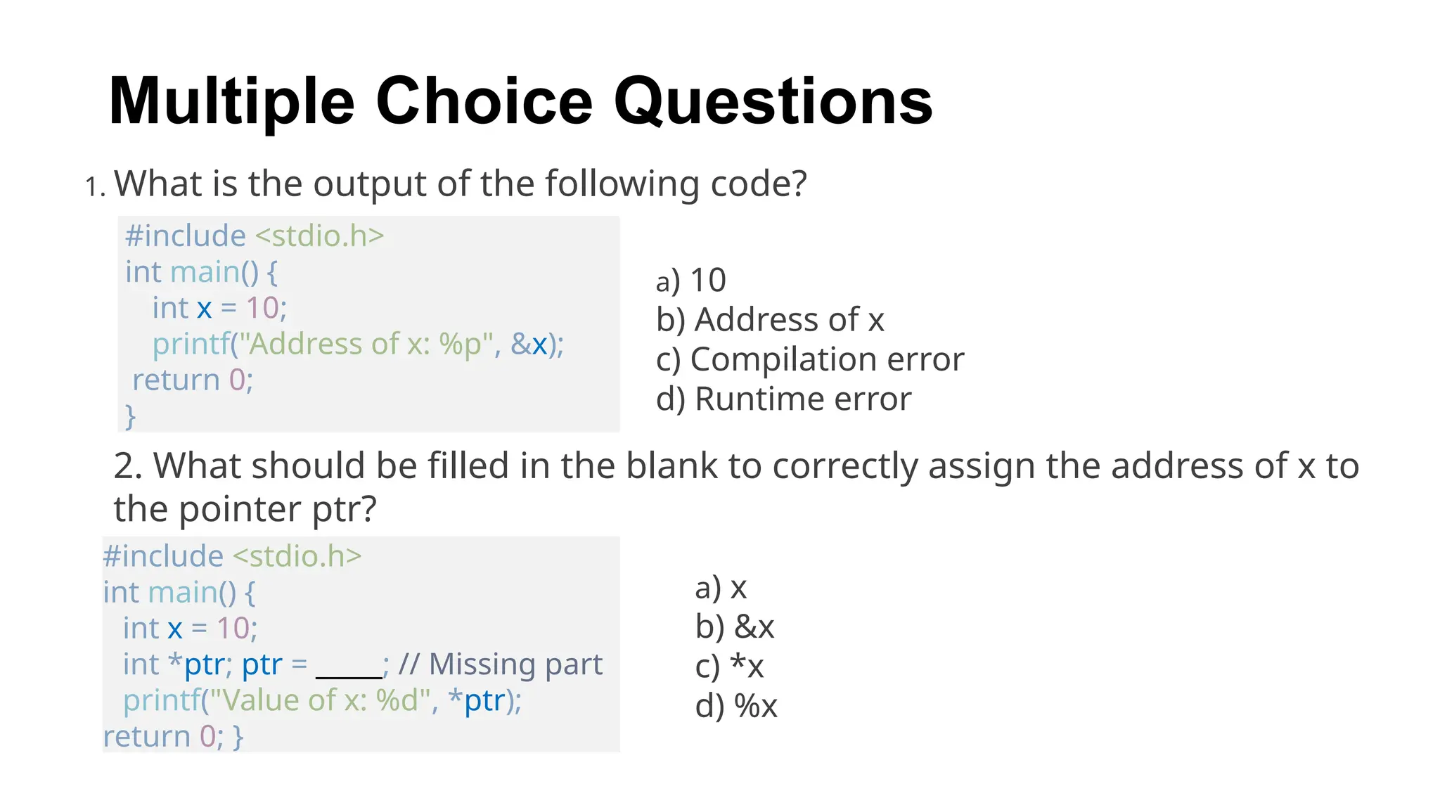 1. What is the output of the following code?
Multiple Choice Questions
#include <stdio.h>
int main() {
int x = 10;
printf("Address of x: %p", &x);
return 0;
}
a) 10
b) Address of x
c) Compilation error
d) Runtime error
2. What should be filled in the blank to correctly assign the address of x to
the pointer ptr?
#include <stdio.h>
int main() {
int x = 10;
int *ptr; ptr = _____; // Missing part
printf("Value of x: %d", *ptr);
return 0; }
a) x
b) &x
c) *x
d) %x
 