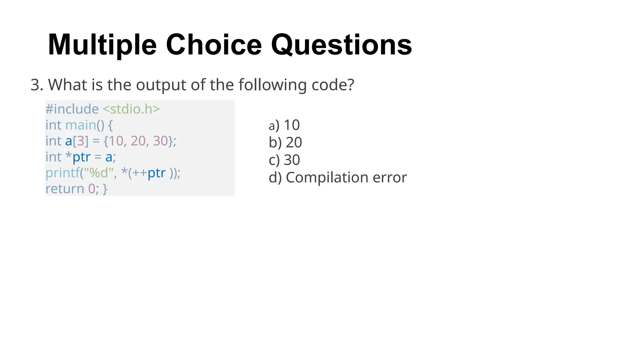 3. What is the output of the following code?
#include <stdio.h>
int main() {
int a[3] = {10, 20, 30};
int *ptr = a;
printf("%d", *(++ptr ));
return 0; }
a) 10
b) 20
c) 30
d) Compilation error
Multiple Choice Questions
 