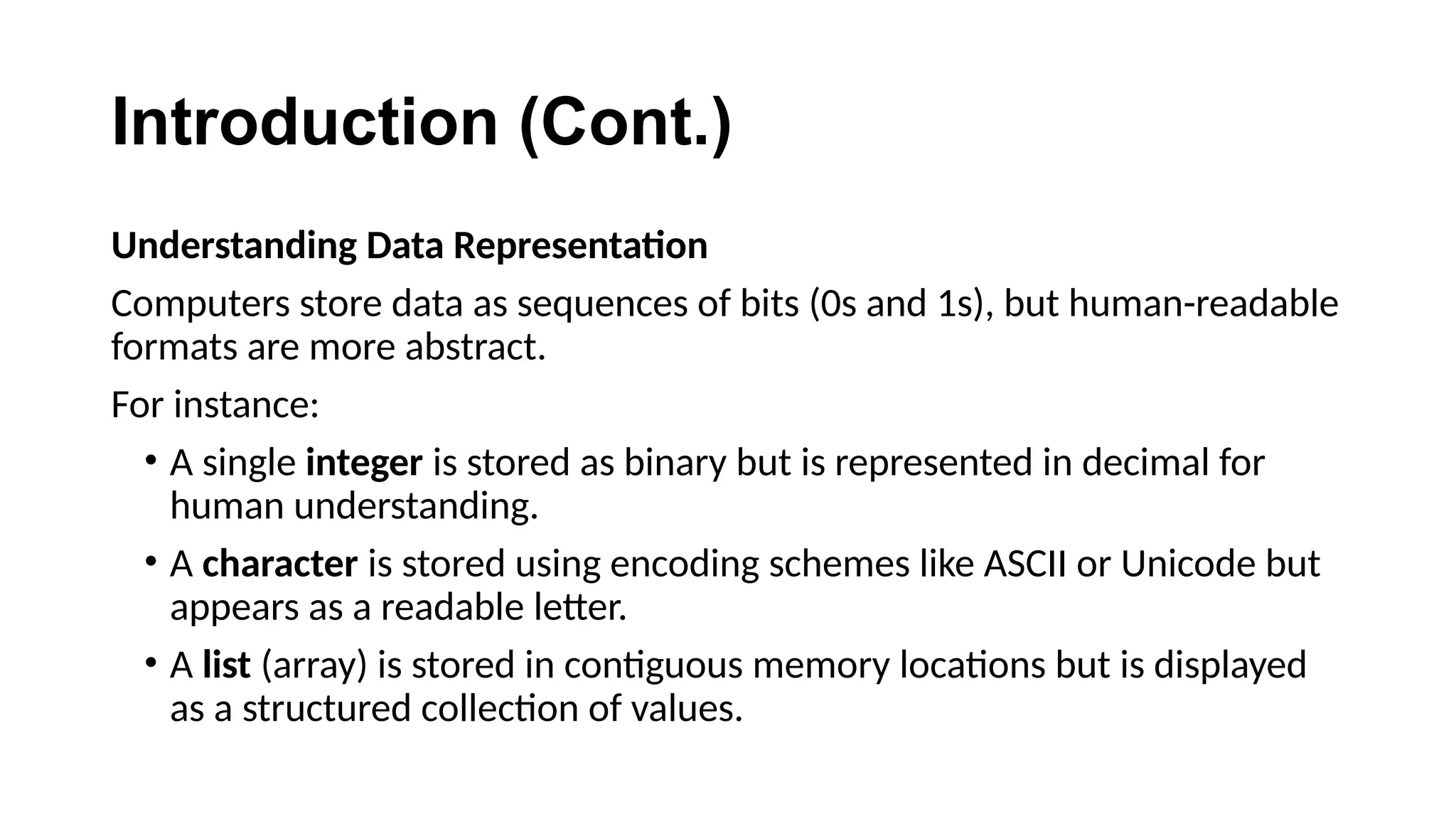 Introduction (Cont.)
Understanding Data Representation
Computers store data as sequences of bits (0s and 1s), but human-readable
formats are more abstract.
For instance:
• A single integer is stored as binary but is represented in decimal for
human understanding.
• A character is stored using encoding schemes like ASCII or Unicode but
appears as a readable letter.
• A list (array) is stored in contiguous memory locations but is displayed
as a structured collection of values.
 