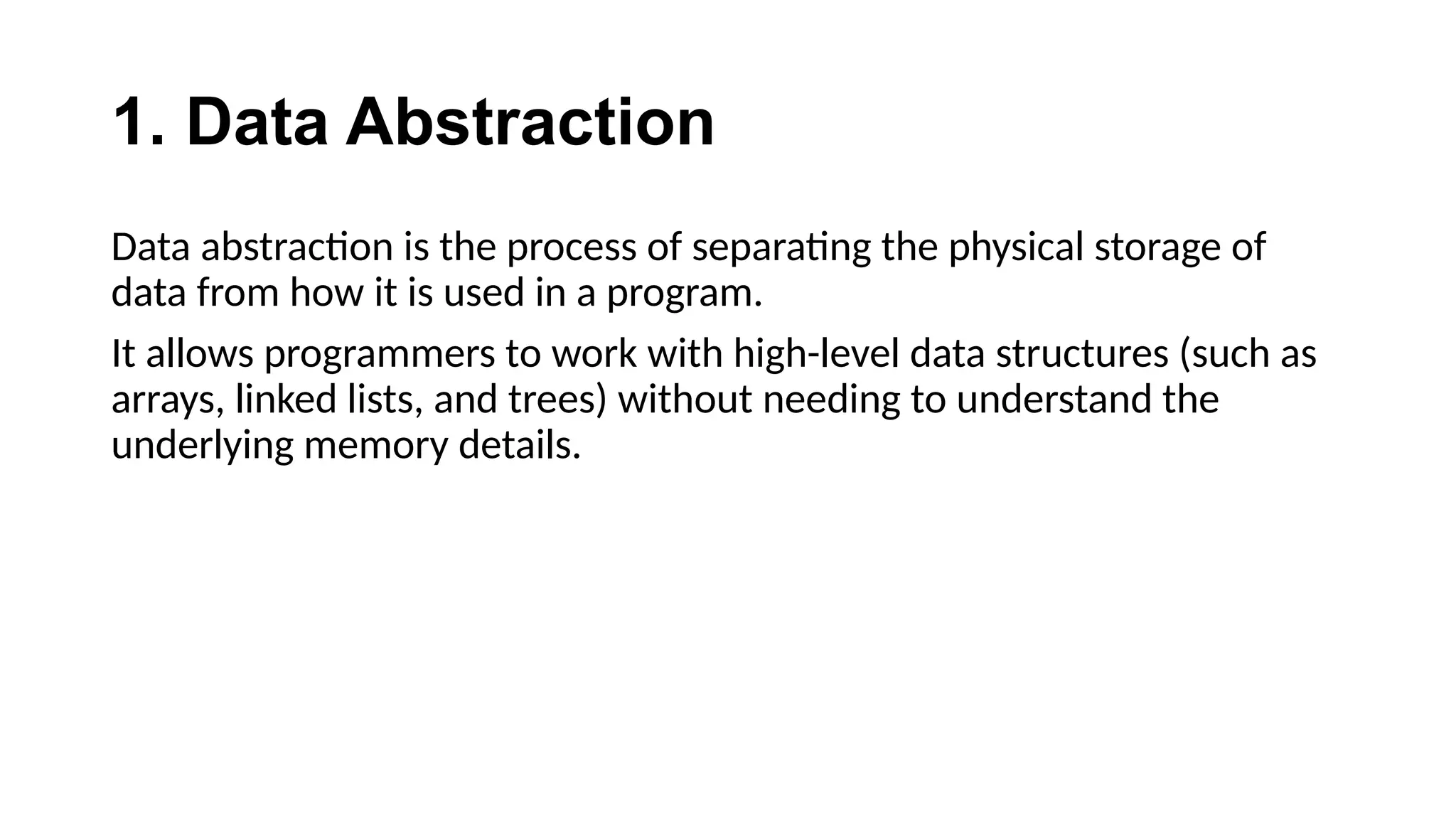 1. Data Abstraction
Data abstraction is the process of separating the physical storage of
data from how it is used in a program.
It allows programmers to work with high-level data structures (such as
arrays, linked lists, and trees) without needing to understand the
underlying memory details.
 