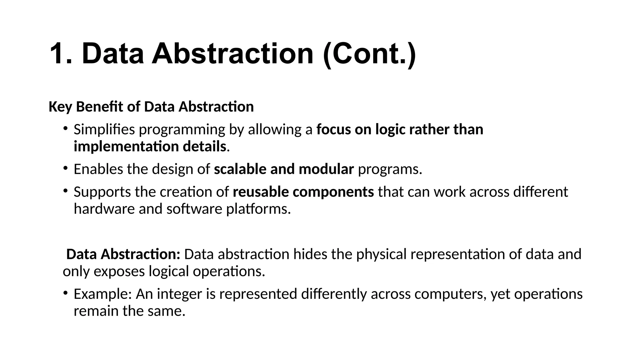 1. Data Abstraction (Cont.)
Key Benefit of Data Abstraction
• Simplifies programming by allowing a focus on logic rather than
implementation details.
• Enables the design of scalable and modular programs.
• Supports the creation of reusable components that can work across different
hardware and software platforms.
Data Abstraction: Data abstraction hides the physical representation of data and
only exposes logical operations.
• Example: An integer is represented differently across computers, yet operations
remain the same.
 