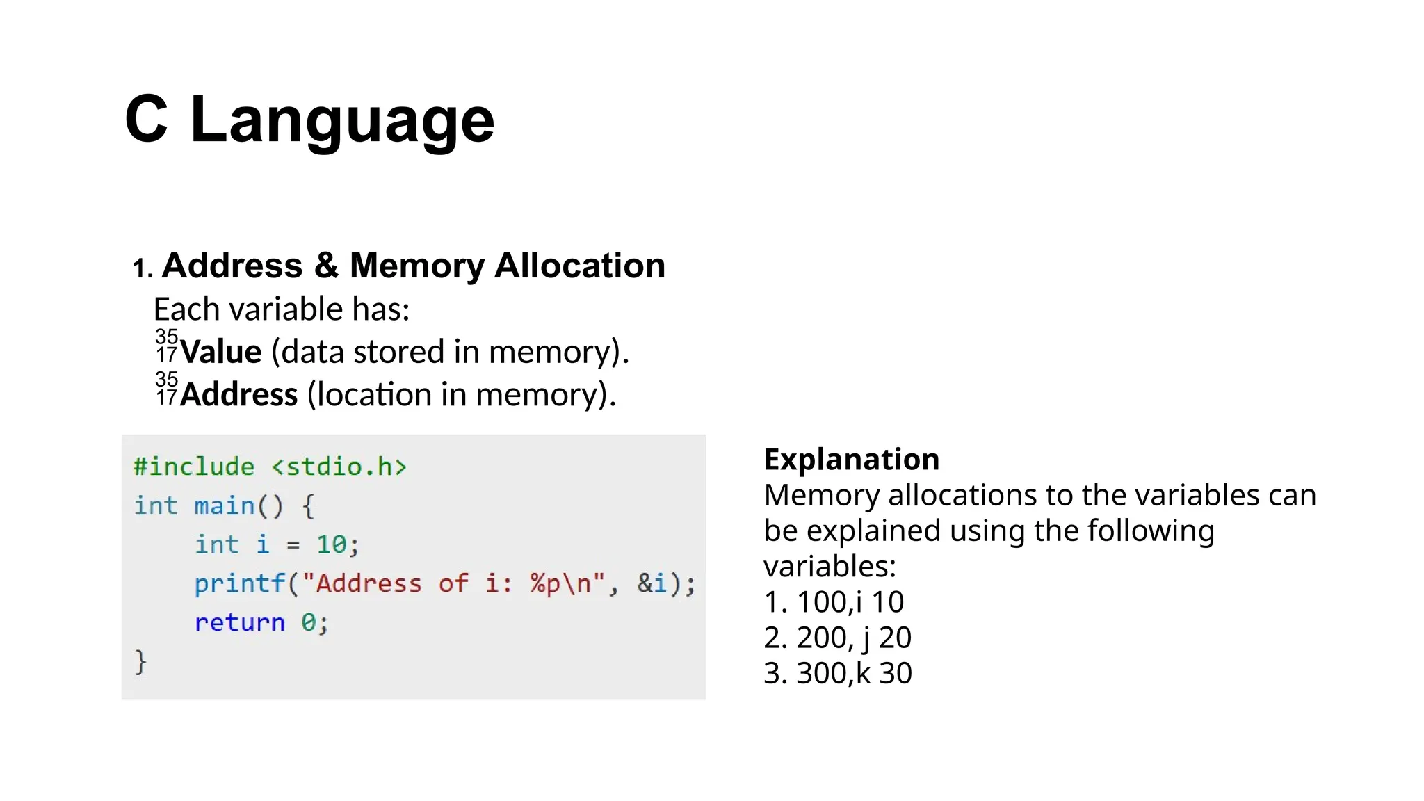 C Language
1. Address & Memory Allocation
Each variable has:
Value (data stored in memory).
Address (location in memory).
Explanation
Memory allocations to the variables can
be explained using the following
variables:
1. 100,i 10
2. 200, j 20
3. 300,k 30
 