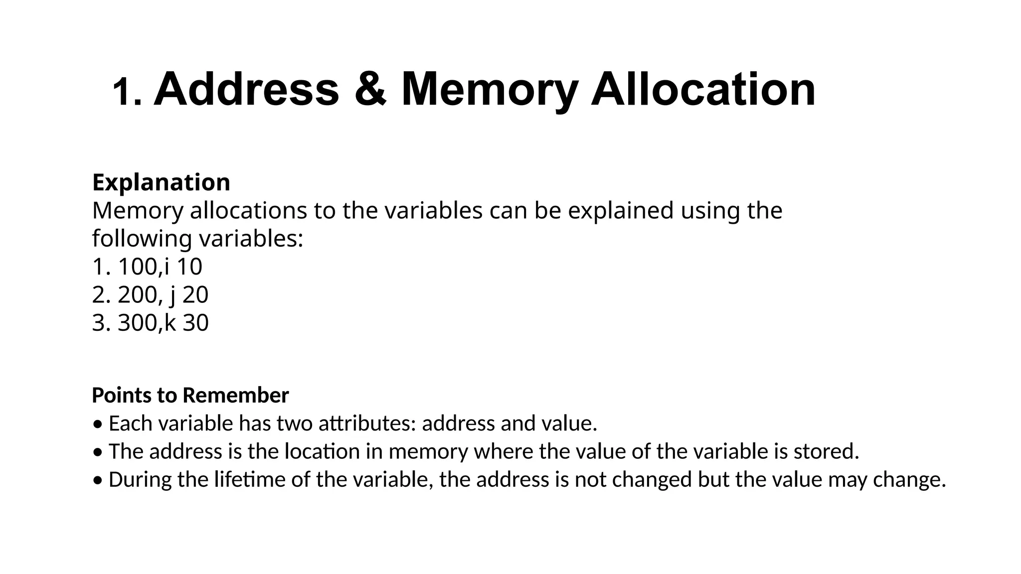 1. Address & Memory Allocation
Explanation
Memory allocations to the variables can be explained using the
following variables:
1. 100,i 10
2. 200, j 20
3. 300,k 30
Points to Remember
• Each variable has two attributes: address and value.
• The address is the location in memory where the value of the variable is stored.
• During the lifetime of the variable, the address is not changed but the value may change.
 