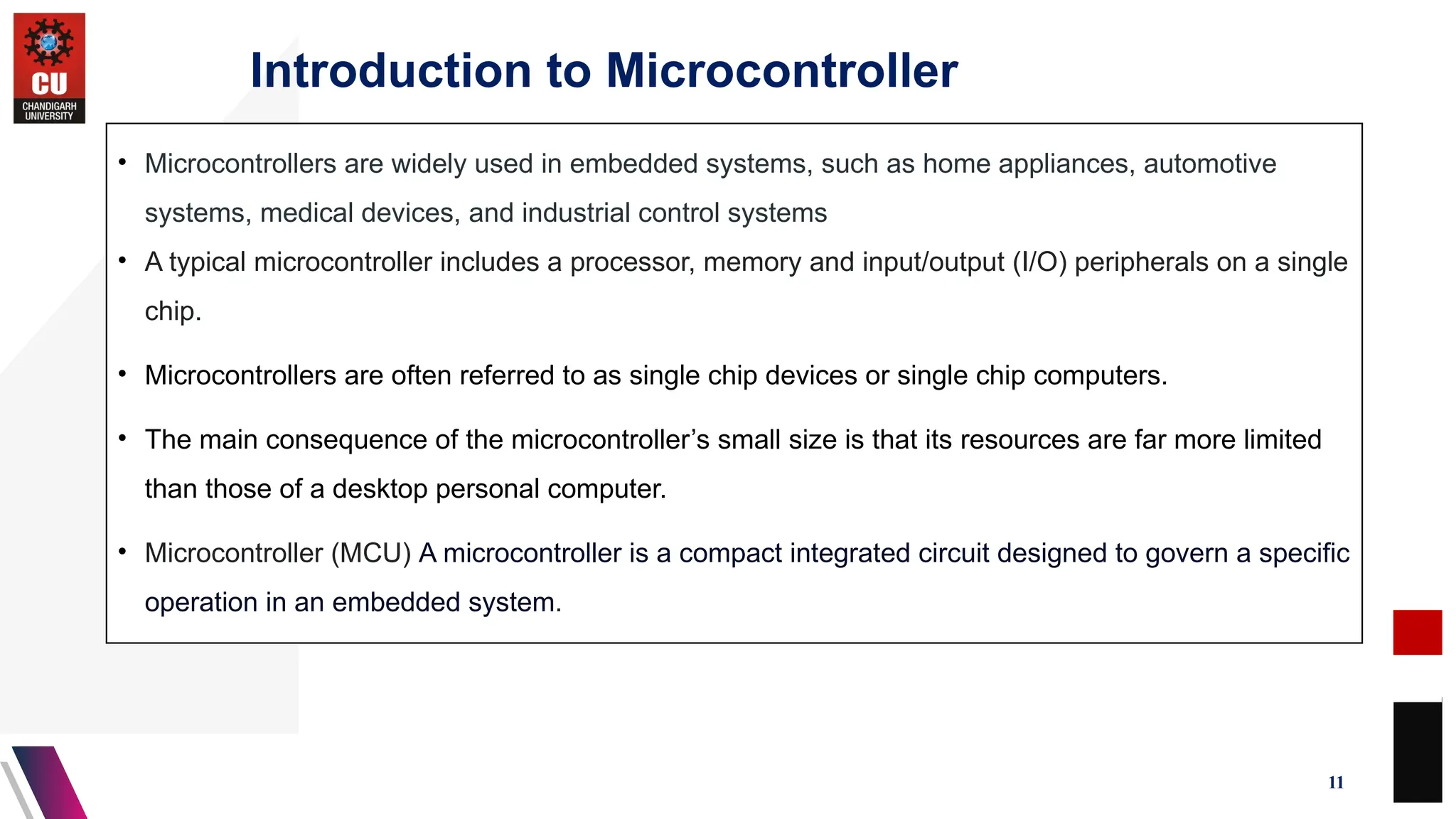 Introduction to Microcontroller
11
• Microcontrollers are widely used in embedded systems, such as home appliances, automotive
systems, medical devices, and industrial control systems
• A typical microcontroller includes a processor, memory and input/output (I/O) peripherals on a single
chip.
• Microcontrollers are often referred to as single chip devices or single chip computers.
• The main consequence of the microcontroller’s small size is that its resources are far more limited
than those of a desktop personal computer.
• Microcontroller (MCU) A microcontroller is a compact integrated circuit designed to govern a specific
operation in an embedded system.
 