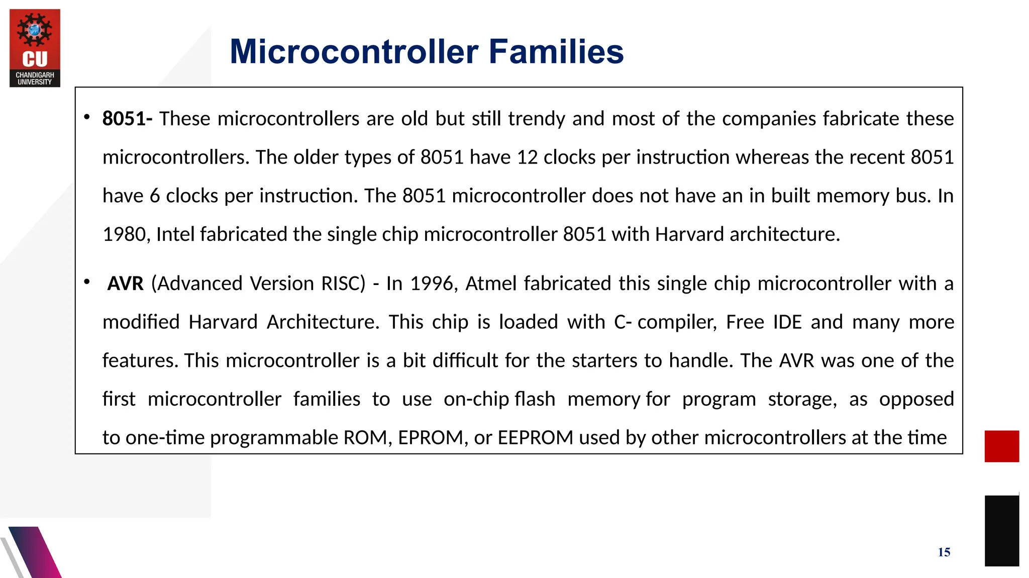 Microcontroller Families
15
• 8051- These microcontrollers are old but still trendy and most of the companies fabricate these
microcontrollers. The older types of 8051 have 12 clocks per instruction whereas the recent 8051
have 6 clocks per instruction. The 8051 microcontroller does not have an in built memory bus. In
1980, Intel fabricated the single chip microcontroller 8051 with Harvard architecture.
• AVR (Advanced Version RISC) - In 1996, Atmel fabricated this single chip microcontroller with a
modified Harvard Architecture. This chip is loaded with C- compiler, Free IDE and many more
features. This microcontroller is a bit difficult for the starters to handle. The AVR was one of the
first microcontroller families to use on-chip flash memory for program storage, as opposed
to one-time programmable ROM, EPROM, or EEPROM used by other microcontrollers at the time
 