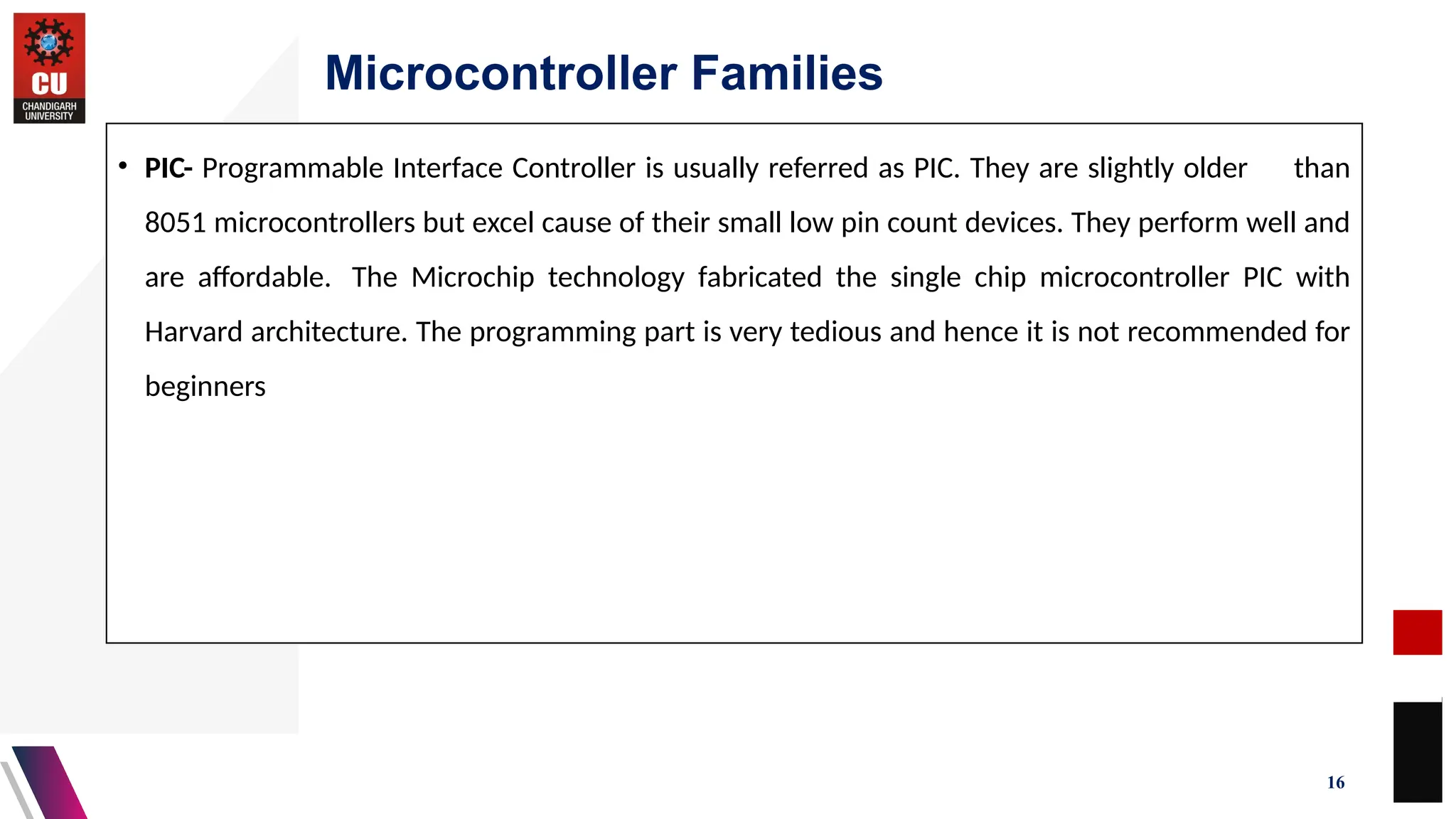 Microcontroller Families
16
• PIC- Programmable Interface Controller is usually referred as PIC. They are slightly older than
8051 microcontrollers but excel cause of their small low pin count devices. They perform well and
are affordable. The Microchip technology fabricated the single chip microcontroller PIC with
Harvard architecture. The programming part is very tedious and hence it is not recommended for
beginners
 