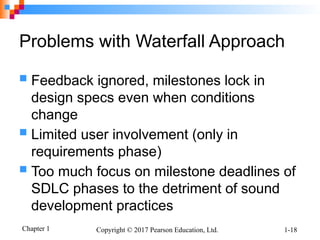 Chapter 1 Copyright © 2017 Pearson Education, Ltd. 1-18
Problems with Waterfall Approach
 Feedback ignored, milestones lock in
design specs even when conditions
change
 Limited user involvement (only in
requirements phase)
 Too much focus on milestone deadlines of
SDLC phases to the detriment of sound
development practices
 