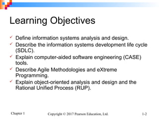Chapter 1 Copyright © 2017 Pearson Education, Ltd. 1-2
Learning Objectives
 Define information systems analysis and design.
 Describe the information systems development life cycle
(SDLC).
 Explain computer-aided software engineering (CASE)
tools.
 Describe Agile Methodologies and eXtreme
Programming.
 Explain object-oriented analysis and design and the
Rational Unified Process (RUP).
 