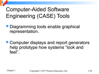 Chapter 1 Copyright © 2017 Pearson Education, Ltd. 1-20
Computer-Aided Software
Engineering (CASE) Tools
 Diagramming tools enable graphical
representation.
 Computer displays and report generators
help prototype how systems “look and
feel”.
 