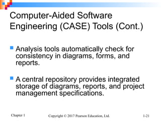 Chapter 1 Copyright © 2017 Pearson Education, Ltd. 1-21
Computer-Aided Software
Engineering (CASE) Tools (Cont.)
 Analysis tools automatically check for
consistency in diagrams, forms, and
reports.
 A central repository provides integrated
storage of diagrams, reports, and project
management specifications.
 