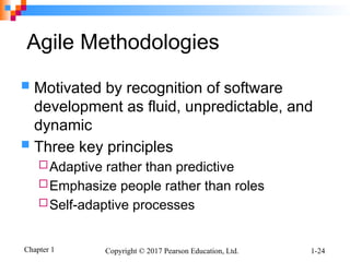 Chapter 1 Copyright © 2017 Pearson Education, Ltd. 1-24
Agile Methodologies
 Motivated by recognition of software
development as fluid, unpredictable, and
dynamic
 Three key principles
Adaptive rather than predictive
Emphasize people rather than roles
Self-adaptive processes
 