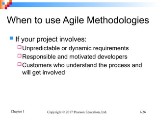 Chapter 1 Copyright © 2017 Pearson Education, Ltd. 1-26
When to use Agile Methodologies
 If your project involves:
Unpredictable or dynamic requirements
Responsible and motivated developers
Customers who understand the process and
will get involved
 