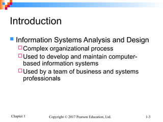 Chapter 1 Copyright © 2017 Pearson Education, Ltd. 1-3
Introduction
 Information Systems Analysis and Design
Complex organizational process
Used to develop and maintain computer-
based information systems
Used by a team of business and systems
professionals
 