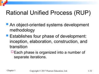 Chapter 1 Copyright © 2017 Pearson Education, Ltd. 1-32
Rational Unified Process (RUP)
 An object-oriented systems development
methodology
 Establishes four phase of development:
inception, elaboration, construction, and
transition
Each phase is organized into a number of
separate iterations.
 