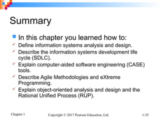 Chapter 1 Copyright © 2017 Pearson Education, Ltd. 1-35
Summary
 In this chapter you learned how to:
 Define information systems analysis and design.
 Describe the information systems development life
cycle (SDLC).
 Explain computer-aided software engineering (CASE)
tools.
 Describe Agile Methodologies and eXtreme
Programming.
 Explain object-oriented analysis and design and the
Rational Unified Process (RUP).
 