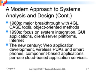 Chapter 1 Copyright © 2017 Pearson Education, Ltd. 1-7
A Modern Approach to Systems
Analysis and Design (Cont.)
 1980s: major breakthrough with 4GL,
CASE tools, object-oriented methods
 1990s: focus on system integration, GUI
applications, client/server platforms,
Internet
 The new century: Web application
development, wireless PDAs and smart
phones, component-based applications,
per-use cloud-based application services.
 