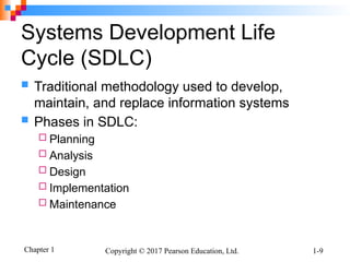 Chapter 1 Copyright © 2017 Pearson Education, Ltd. 1-9
Systems Development Life
Cycle (SDLC)
 Traditional methodology used to develop,
maintain, and replace information systems
 Phases in SDLC:
 Planning
 Analysis
 Design
 Implementation
 Maintenance
 
