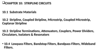 CHAPTER 10: STRIPLINE CIRCUITS
10.1 Substrate Materials
10.2 Stripline, Coupled Stripline, Microstrip, Coupled Microstrip,
Coplanar Stripline
10.3 Stripline Terminations, Attenuators, Couplers, Power Dividers,
Circulators, Isolators & Resonators
• 10.4 Lowpass Filters, Bandstop Filters, Bandpass Filters, Wideband
Filters.
 