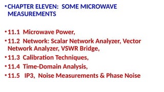 •CHAPTER ELEVEN: SOME MICROWAVE
MEASUREMENTS
•11.1 Microwave Power,
•11.2 Network: Scalar Network Analyzer, Vector
Network Analyzer, VSWR Bridge,
•11.3 Calibration Techniques,
•11.4 Time-Domain Analysis,
•11.5 IP3, Noise Measurements & Phase Noise
 