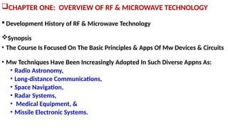 CHAPTER ONE: OVERVIEW OF RF & MICROWAVE TECHNOLOGY
 Development History of RF & Microwave Technology
Synopsis
• The Course Is Focused On The Basic Principles & Apps Of Mw Devices & Circuits
• Mw Techniques Have Been Increasingly Adopted In Such Diverse Appns As:
• Radio Astronomy,
• Long-distance Communications,
• Space Navigation,
• Radar Systems,
• Medical Equipment, &
• Missile Electronic Systems.
 