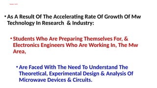 Synopsis Cont’d
•As A Result Of The Accelerating Rate Of Growth Of Mw
Technology In Research & Industry:
•Students Who Are Preparing Themselves For, &
Electronics Engineers Who Are Working In, The Mw
Area,
•Are Faced With The Need To Understand The
Theoretical, Experimental Design & Analysis Of
Microwave Devices & Circuits.
 