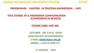 GHANA TECHNOLOGY UNIVERSITY COLLEGE (GTUC)
PROGRAMME: MASTERS IN TELECOMs ENGINEERING - MTE
TITLE COURSE: RF & MICROWAVE COMMUNICATION
(COMPONENTS & DEVICES)
COURSE CODE: MTE 508
LECTURER: DR. D.M.O. ADJIN
HEAD/FACULTY OF ENGINEERING
E-MAIL: dadjin@gtuc.edu.gh
MOBILE: ++233 20 2698 175
© JANUARY 2016
 