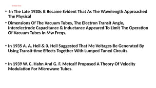MICROWAVE DEVICES
• In The Late 1930s It Became Evident That As The Wavelength Approached
The Physical
• Dimensions Of The Vacuum Tubes, The Electron Transit Angle,
Interelectrode Capacitance & Inductance Appeared To Limit The Operation
Of Vacuum Tubes In Mw Freqs.
• In 1935 A. A. Heil & 0. Heil Suggested That Me Voltages Be Generated By
Using Transit-time Effects Together With Lumped Tuned Circuits.
• In 1939 W. C. Hahn And G. F. Metcalf Proposed A Theory Of Velocity
Modulation For Microwave Tubes.
 
