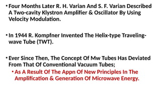 •Four Months Later R. H. Varian And S. F. Varian Described
A Two-cavity Klystron Amplifier & Oscillator By Using
Velocity Modulation.
•In 1944 R. Kompfner Invented The Helix-type Traveling-
wave Tube (TWT).
•Ever Since Then, The Concept Of Mw Tubes Has Deviated
From That Of Conventional Vacuum Tubes;
•As A Result Of The Appn Of New Principles In The
Amplification & Generation Of Microwave Energy.
 