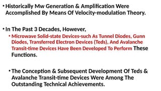 •Historically Mw Generation & Amplification Were
Accomplished By Means Of Velocity-modulation Theory.
•In The Past 3 Decades, However,
• Microwave Solid-state Devices-such As Tunnel Diodes, Gunn
Diodes, Transferred Electron Devices (Teds), And Avalanche
Transit-time Devices Have Been Developed To Perform These
Functions.
•The Conception & Subsequent Development Of Teds &
Avalanche Transit-time Devices Were Among The
Outstanding Technical Achievements.
 