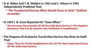 • B. K. Ridley And T. B. Watkins In 1961 And C. Hilsum In 1962
Independently Predicted That;
• “The Transferred Electron Effect Would Occur In GaAs” (Gallium
Arsenide).
• In 1963 J. B. Gunn Reported His "Gunn Effect."
• The Common Characteristic Of All Mw Solid State Devices Is The Negative
Resistance That Can Be Used For Mw Oscillation & Amplification.
• The Progress Of Avalanche Transit-time Devices Has Been So Swift
That:
• Today, They Are Firmly Established As One Of The Most Important Classes
Of Mw Solid-state Devices.
 