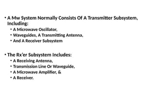 • A Mw System Normally Consists Of A Transmitter Subsystem,
Including:
• A Microwave Oscillator,
• Waveguides, A Transmitting Antenna,
• And A Receiver Subsystem
• The Rx’er Subsystem Includes:
• A Receiving Antenna,
• Transmission Line Or Waveguide,
• A Microwave Amplifier, &
• A Receiver.
 