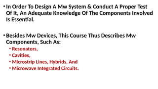 •In Order To Design A Mw System & Conduct A Proper Test
Of It, An Adequate Knowledge Of The Components Involved
Is Essential.
•Besides Mw Devices, This Course Thus Describes Mw
Components, Such As:
• Resonators,
• Cavities,
• Microstrip Lines, Hybrids, And
• Microwave Integrated Circuits.
 