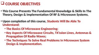 COURSE OBJECTIVES
• This Course Presents The Fundamental Knowledge & Skills In The
Theory, Design & Implementation Of RF & Microwave Systems.
• Upon completion of this course, Students Will Be Able To
Understand:
• The Basics Of Microwave Engineering;
• Key Aspects Of Microwave Circuits, TX’ssion Lines, Antennas &
Propagation Of Radio Waves;
• The Techniques To Solve Real Problems In Microwave System
Design & Implementation.
 