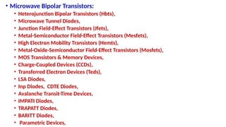 • Microwave Bipolar Transistors:
• Heterojunction Bipolar Transistors (Hbts),
• Microwave Tunnel Diodes,
• Junction Field-Effect Transistors (Jfets),
• Metal-Semiconductor Field-Effect Transistors (Mesfets),
• High Electron Mobility Transistors (Hemts),
• Metal-Oxide-Semiconductor Field-Effect Transistors (Mosfets),
• MOS Transistors & Memory Devices,
• Charge-Coupled Devices (CCDs),
• Transferred Electron Devices (Teds),
• LSA Diodes,
• Inp Diodes, CDTE Diodes,
• Avalanche Transit-Time Devices,
• IMPATI Diodes,
• TRAPATT Diodes,
• BARITT Diodes,
• Parametric Devices,
 
