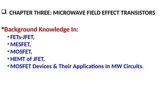  CHAPTER THREE: MICROWAVE FIELD EFFECT TRANSISTORS
Background Knowledge In:
•FETs-JFET,
•MESFET,
•MOSFET,
•HEMT of JFET,
•MOSFET Devices & Their Applications In MW Circuits.
 