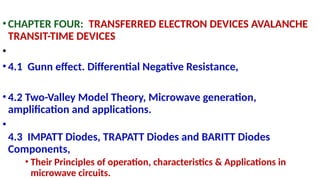 •CHAPTER FOUR: TRANSFERRED ELECTRON DEVICES AVALANCHE
TRANSIT-TIME DEVICES
•
•4.1 Gunn effect. Differential Negative Resistance,
•4.2 Two-Valley Model Theory, Microwave generation,
amplification and applications.
•
4.3 IMPATT Diodes, TRAPATT Diodes and BARITT Diodes
Components,
• Their Principles of operation, characteristics & Applications in
microwave circuits.
 
