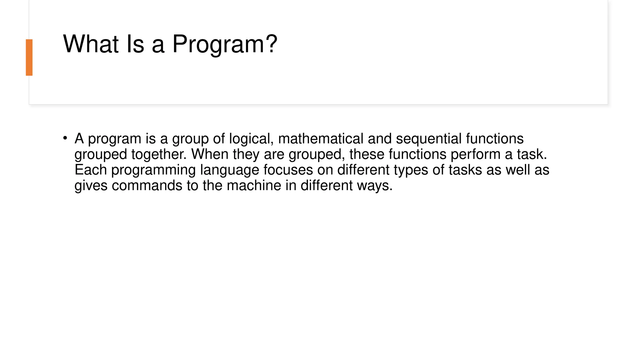 What Is a Program?
• A program is a group of logical, mathematical and sequential functions
grouped together. When they are grouped, these functions perform a task.
Each programming language focuses on different types of tasks as well as
gives commands to the machine in different ways.
 