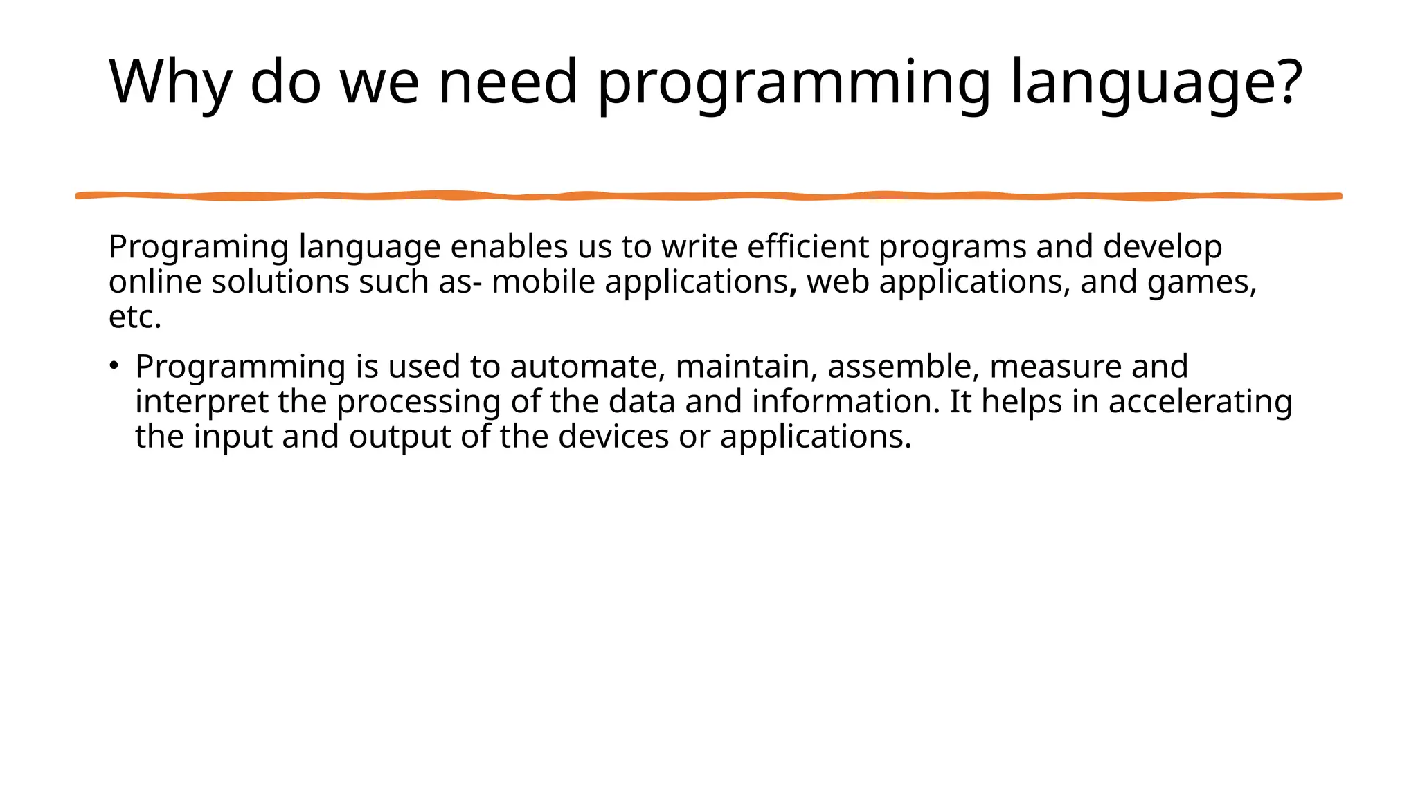 Why do we need programming language?
Programing language enables us to write efficient programs and develop
online solutions such as- mobile applications, web applications, and games,
etc.
• Programming is used to automate, maintain, assemble, measure and
interpret the processing of the data and information. It helps in accelerating
the input and output of the devices or applications.
 