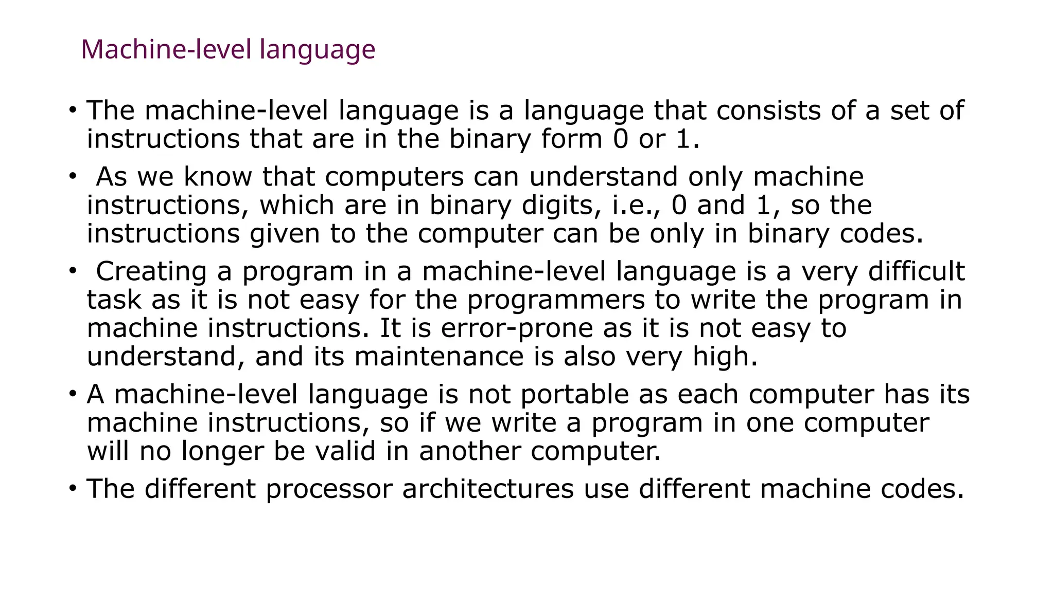 Machine-level language
• The machine-level language is a language that consists of a set of
instructions that are in the binary form 0 or 1.
• As we know that computers can understand only machine
instructions, which are in binary digits, i.e., 0 and 1, so the
instructions given to the computer can be only in binary codes.
• Creating a program in a machine-level language is a very difficult
task as it is not easy for the programmers to write the program in
machine instructions. It is error-prone as it is not easy to
understand, and its maintenance is also very high.
• A machine-level language is not portable as each computer has its
machine instructions, so if we write a program in one computer
will no longer be valid in another computer.
• The different processor architectures use different machine codes.
 