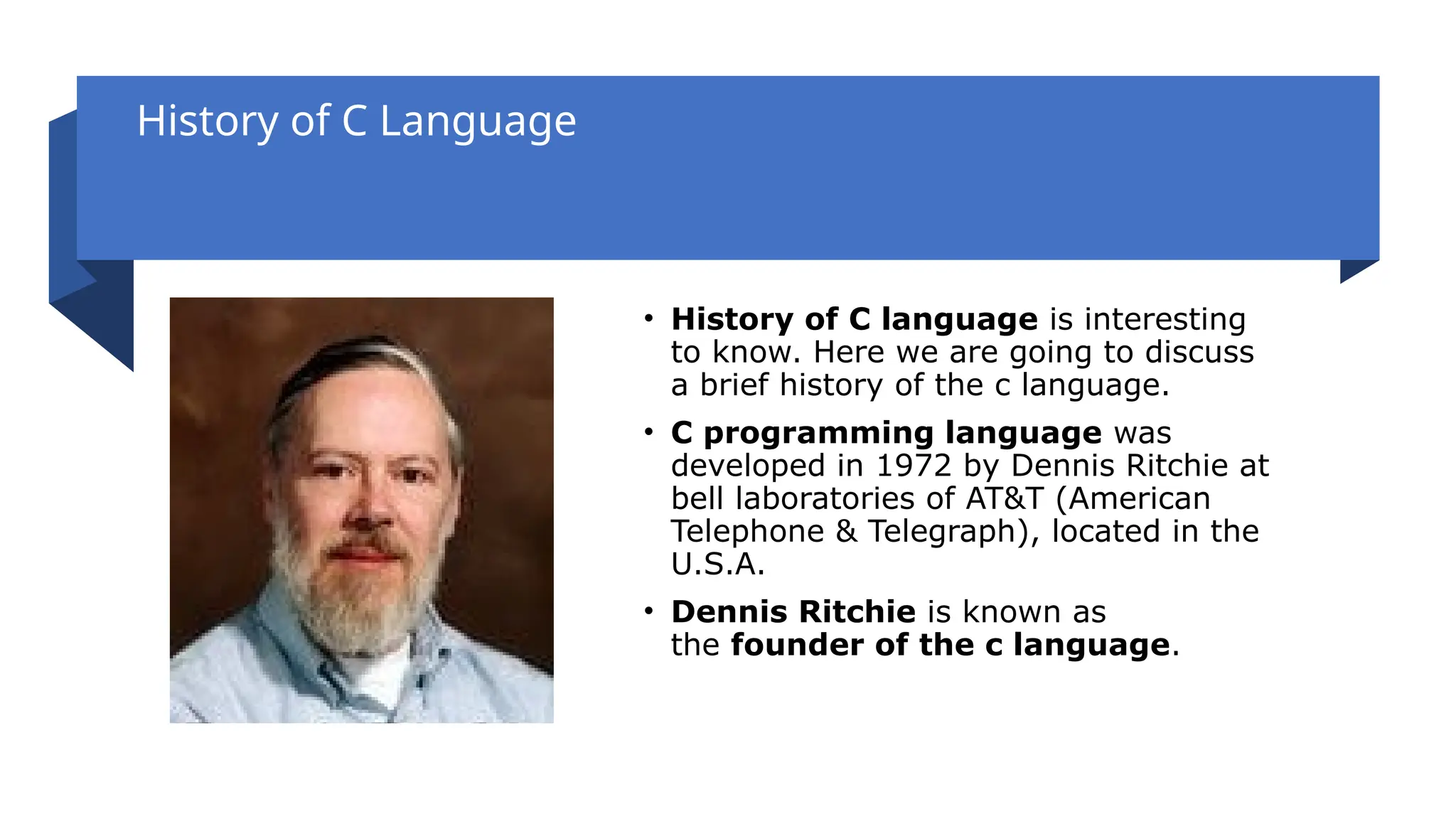 History of C Language
• History of C language is interesting
to know. Here we are going to discuss
a brief history of the c language.
• C programming language was
developed in 1972 by Dennis Ritchie at
bell laboratories of AT&T (American
Telephone & Telegraph), located in the
U.S.A.
• Dennis Ritchie is known as
the founder of the c language.
 