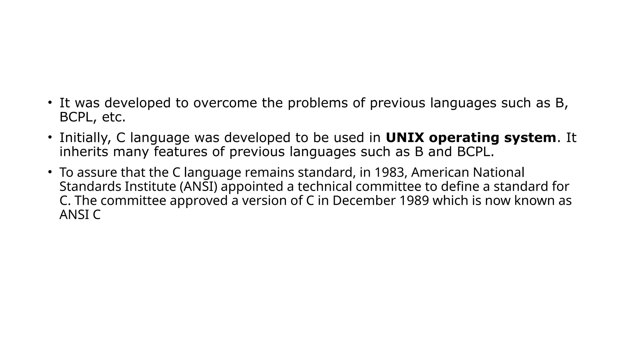 • It was developed to overcome the problems of previous languages such as B,
BCPL, etc.
• Initially, C language was developed to be used in UNIX operating system. It
inherits many features of previous languages such as B and BCPL.
• To assure that the C language remains standard, in 1983, American National
Standards Institute (ANSI) appointed a technical committee to define a standard for
C. The committee approved a version of C in December 1989 which is now known as
ANSI C
 